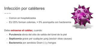 - Común en hospitalizados
- EU 25% forman colonias, ≈ 5% acompaña con bacteremia
Debe extraerse el catéter, cuando:
- Purulencia obvia del sitio de salida del túnel de la piel
- Septicemia grave por cualquier µorg (excluir otras causas)
- Bacteremia por aerobios Gram (-) y hongos
Infección por catéteres
 