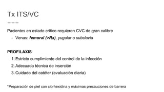 Pacientes en estado crítico requieren CVC de gran calibre
- Venas: femoral (>Rx), yugular o subclavia
PROFILAXIS
1. Estricto cumplimiento del control de la infección
2. Adecuada técnica de inserción
3. Cuidado del catéter (evaluación diaria)
*Preparación de piel con clorhexidina y máximas precauciones de barrera
Tx ITS/VC
 