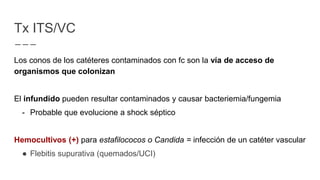 Tx ITS/VC
Los conos de los catéteres contaminados con fc son la vía de acceso de
organismos que colonizan
El infundido pueden resultar contaminados y causar bacteriemia/fungemia
- Probable que evolucione a shock séptico
Hemocultivos (+) para estafilococos o Candida = infección de un catéter vascular
● Flebitis supurativa (quemados/UCI)
 