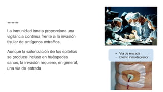 La inmunidad innata proporciona una
vigilancia continua frente a la invasión
tisular de antígenos extraños.
Aunque la colonización de los epitelios
se produce incluso en huéspedes
sanos, la invasión requiere, en general,
una vía de entrada
− Vía de entrada
− Efecto inmudepresor
 