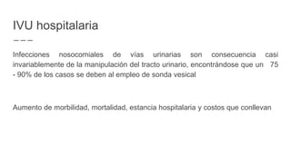 IVU hospitalaria
Infecciones nosocomiales de vías urinarias son consecuencia casi
invariablemente de la manipulación del tracto urinario, encontrándose que un 75
- 90% de los casos se deben al empleo de sonda vesical
Aumento de morbilidad, mortalidad, estancia hospitalaria y costos que conllevan
 