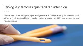 Etiología y factores que facilitan infección
Catéter vesical es una gran ayuda diagnóstica, monitorización y es esencial para
aliviar la obstrucción al flujo urinario y evitar la lesión del riñón, por lo cual, su uso
va en aumento
 