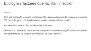 Etiología y factores que facilitan infección
Una vez colocada la sonda urinaria existe una colonización de los catéteres en un
3% de su longitud por día dependiendo del tipo de sistema usado,
Aproximadamente 4 días en sistemas abiertos y
30 días con sistemas cerrados se presenten bacteriurias significativas lo cual no
necesariamente se traduce en infección de vías urinarias
 