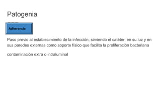 Patogenia
Paso previo al establecimiento de la infección, sirviendo el catéter, en su luz y en
sus paredes externas como soporte físico que facilita la proliferación bacteriana
contaminación extra o intraluminal
Adherencia
 