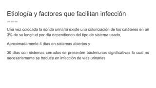 Etiología y factores que facilitan infección
Una vez colocada la sonda urinaria existe una colonización de los catéteres en un
3% de su longitud por día dependiendo del tipo de sistema usado,
Aproximadamente 4 días en sistemas abiertos y
30 días con sistemas cerrados se presenten bacteriurias significativas lo cual no
necesariamente se traduce en infección de vías urinarias
 