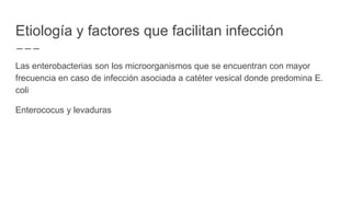 Etiología y factores que facilitan infección
Las enterobacterias son los microorganismos que se encuentran con mayor
frecuencia en caso de infección asociada a catéter vesical donde predomina E.
coli
Enterococus y levaduras
 