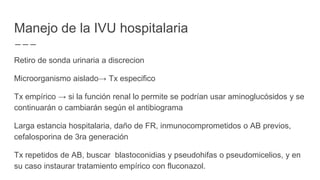 Manejo de la IVU hospitalaria
Retiro de sonda urinaria a discrecion
Microorganismo aislado→ Tx especifico
Tx empírico → si la función renal lo permite se podrían usar aminoglucósidos y se
continuarán o cambiarán según el antibiograma
Larga estancia hospitalaria, daño de FR, inmunocomprometidos o AB previos,
cefalosporina de 3ra generación
Tx repetidos de AB, buscar blastoconidias y pseudohifas o pseudomicelios, y en
su caso instaurar tratamiento empírico con fluconazol.
 