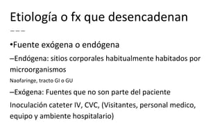 Etiología o fx que desencadenan
•Fuente exógena o endógena
–Endógena: sitios corporales habitualmente habitados por
microorganismos
Naofaringe, tracto GI o GU
–Exógena: Fuentes que no son parte del paciente
Inoculación cateter IV, CVC, (Visitantes, personal medico,
equipo y ambiente hospitalario)
 