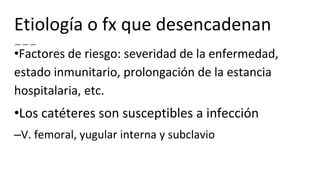 Etiología o fx que desencadenan
•Factores de riesgo: severidad de la enfermedad,
estado inmunitario, prolongación de la estancia
hospitalaria, etc.
•Los catéteres son susceptibles a infección
–V. femoral, yugular interna y subclavio
 