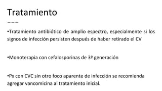 Tratamiento
•Tratamiento antibiótico de amplio espectro, especialmente si los
signos de infección persisten después de haber retirado el CV
•Monoterapia con cefalosporinas de 3ª generación
•Px con CVC sin otro foco aparente de infección se recomienda
agregar vancomicina al tratamiento inicial.
 