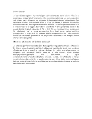 Sondas urinarias
Los factores de riesgo más importantes para las infecciones del tracto urinario (ITU) son la
presencia de sondas, la instrumentación y las anomalías anatómicas. Los gérmenes entran
en la vejiga a través del catéter por instilación de líquidos de irrigación contaminados, flujo
retrógrado de orina contaminada desde la bolsa de drenaje o ascenso de bacterias
alrededor del meato, a lo largo del exterior de la sonda. Las sondas permanentes facilitan
el acceso directo a la vejiga y deben tener un sistema de drenaje cerrado. Después del
sondaje directo simple, la incidencia de ITU es del 1-2%. Los microorganismos causantes de
ITU relacionada con la sonda comprenden flora fecal, como bacilos entéricos
gramnegativos, la mayoría de las veces Escherichia coli y Enterococcus. Con tratamiento
antibiótico simultáneo, predominan los organismos resistentes y los hongos pueden
emerger como patógenos.
Infecciones relacionadas con la diálisis peritoneal
Los catéteres permanentes usados para diálisis peritoneal pueden dar lugar a infecciones
del sitio de salida, infecciones del túnel subcutáneo o peritonitis. La vía más común de
infección es desde la superficie cutánea a lo largo del catéter y en el peritoneo. Los
patógenos más frecuentes forman parte de la flora cutánea, como especies
de Staphylococcus; gérmenes que contaminan el agua,
como Pseudomonas y Acinetobacter; flora entérica, como E. coli y Klebsiella, y hongos
como C. albicans. La peritonitis se puede presentar con fiebre, dolor abdominal vago y
dializado turbio. El diagnóstico se establece por las manifestaciones clínicas y se confirma
mediante cultivo del dializado.
 