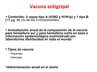 Vacuna antigripal
 Contenido: 2 cepas tipo A (H3N2 y H1N1p) y 1 tipo B
(15 µg de c/u de los 3 componentes)


 Actualización anual de la composición de la vacuna
para hemisferio sur y para hemisferio norte en base a
información epidemiológica suministrada por
laboratorios distribuidos en todo el mundo


 Tipos de vacuna:
   Inactivada
   Atenuada



Administración anual en el otoño
 