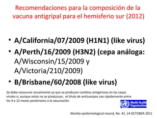 Recomendaciones para la composición de la
    vacuna antigripal para el hemisferio sur (2012)


 • A/California/07/2009 (H1N1) (like virus)
 • A/Perth/16/2009 (H3N2) (cepa análoga:
   A/Wisconsin/15/2009 y
   A/Victoria/210/2009)
 • B/Brisbane/60/2008 (like virus)
Se debe revacunar anualmente ya que se producen cambios antigénicos en las cepas
virales o, aunque estos no se produzcan, el título de anticuerpos cae rápidamente entre
los 9 a 12 meses posteriores a la vacunación.


                                            Weekly epidemiological record, No. 42, 14 OCTOBER 2011
 