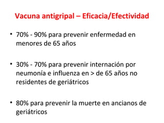 Vacuna antigripal – Eficacia/Efectividad

• 70% - 90% para prevenir enfermedad en
  menores de 65 años

• 30% - 70% para prevenir internación por
  neumonía e influenza en > de 65 años no
  residentes de geriátricos

• 80% para prevenir la muerte en ancianos de
  geriátricos
 