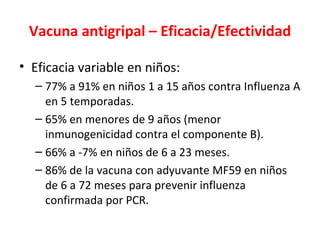 Vacuna antigripal – Eficacia/Efectividad

• Eficacia variable en niños:
  – 77% a 91% en niños 1 a 15 años contra Influenza A
    en 5 temporadas.
  – 65% en menores de 9 años (menor
    inmunogenicidad contra el componente B).
  – 66% a -7% en niños de 6 a 23 meses.
  – 86% de la vacuna con adyuvante MF59 en niños
    de 6 a 72 meses para prevenir influenza
    confirmada por PCR.
 