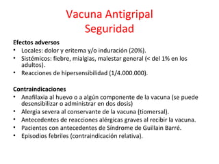 Vacuna Antigripal
                      Seguridad
Efectos adversos
• Locales: dolor y eritema y/o induración (20%).
• Sistémicos: fiebre, mialgias, malestar general (< del 1% en los
   adultos).
• Reacciones de hipersensibilidad (1/4.000.000).

Contraindicaciones
• Anafilaxia al huevo o a algún componente de la vacuna (se puede
  desensibilizar o administrar en dos dosis)
• Alergia severa al conservante de la vacuna (tiomersal).
• Antecedentes de reacciones alérgicas graves al recibir la vacuna.
• Pacientes con antecedentes de Síndrome de Guillain Barré.
• Episodios febriles (contraindicación relativa).
 