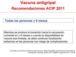 Vacuna antigripal
      Recomendaciones ACIP 2011


Todas las personas > 6 meses


Mientras se produce la transición hacia la vacunación
universal en > 6 meses o cuando la disponibilidad de
vacuna sea limitada, se debe continuar focalizando
esfuerzos en las personas con riesgo de complicaciones


     Prevention and Control of Influenza with Vaccines. Recommendation of the Advisory Committee on
                                Immunization Practices (ACIP), 2011. MMWR. August 26, 2011 / Vol 60
 