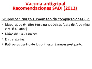 Vacuna antigripal
       Recomendaciones SADI (2012)

Grupos con riesgo aumentado de complicaciones (I):
• Mayores de 64 años (en algunos países fuera de Argentina
  > 50 ó 60 años)
• Niños de 6 a 24 meses
• Embarazadas
• Puérperas dentro de los primeros 6 meses post parto
 