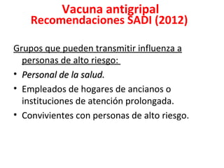 Vacuna antigripal
    Recomendaciones SADI (2012)

Grupos que pueden transmitir influenza a
  personas de alto riesgo:
• Personal de la salud.
• Empleados de hogares de ancianos o
  instituciones de atención prolongada.
• Convivientes con personas de alto riesgo.
 