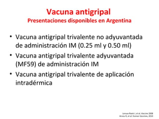 Vacuna antigripal
      Presentaciones disponibles en Argentina

• Vacuna antigripal trivalente no adyuvantada
  de administración IM (0.25 ml y 0.50 ml)
• Vacuna antigripal trivalente adyuvantada
  (MF59) de administración IM
• Vacuna antigripal trivalente de aplicación
  intradérmica



                                           Leroux-Roels I, et al, Vaccine 2008
                                        Arnou R, et al. Human Vaccines, 2010
 