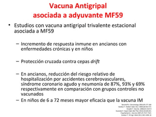 Vacuna Antigripal
          asociada a adyuvante MF59
• Estudios con vacuna antigripal trivalente estacional
  asociada a MF59

   – Incremento de respuesta inmune en ancianos con
     enfermedades crónicas y en niños

   – Protección cruzada contra cepas drift

   – En ancianos, reducción del riesgo relativo de
     hospitalización por accidentes cerebrovasculares,
     síndrome coronario agudo y neumonía de 87%, 93% y 69%
     respectivamente en comparación con grupos controles no
     vacunados
   – En niños de 6 a 72 meses mayor eficacia que la vacuna IM
                                                        Banzhoff A. Gerontology 2003;49:177-184
                                                   Vesikari T. Pediatr Infect Dis J 2009;28:563-571
                                                                Ansaldi F. Vaccine. 2008;26:1525-9
                                                Durando P. Expert Opin Biol Ther 2010;10:639.651
                                                      Puig-Barberà J. Vaccine 2007;25:7317-7321
                                                       Vesikari T. N Engl J Med 2011;365:1406-16
 