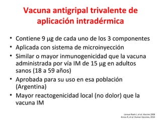 Vacuna antigripal trivalente de
       aplicación intradérmica
• Contiene 9 µg de cada uno de los 3 componentes
• Aplicada con sistema de microinyección
• Similar o mayor inmunogenicidad que la vacuna
  administrada por vía IM de 15 µg en adultos
  sanos (18 a 59 años)
• Aprobada para su uso en esa población
  (Argentina)
• Mayor reactogenicidad local (no dolor) que la
  vacuna IM
                                         Leroux-Roels I, et al, Vaccine 2008
                                      Arnou R, et al. Human Vaccines, 2010
 