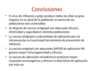 Conclusiones
• El virus de influenza o gripe produce todos los años un gran
  impacto en la salud de la población en particular en
  poblaciones mas vulnerables
• Se dispone de vacuna antigripal con adecuada eficacia,
  efectividad y seguridad en distintas poblaciones
• La vacuna antigripal a subunidades de aplicación por vía
  intramuscular es la principal herramienta de prevención de
  influenza
• La vacuna antgripal con adyuvante (MF59) de aplicación IM
  genera mayor inmunogenicidad y eficacia
• La vacuna de aplicación intradérmica producen mayor
  respuesta inmunogénica y ofrecen la alternativa de aplicación
  por esta vía
 