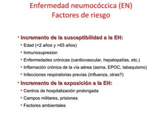 Enfermedad neumocóccica (EN)
           Factores de riesgo

 Incremento de la susceptibilidad a la EN:
  Edad (<2 años y >65 años)
  Inmunosupresion
  Enfermedades crónicas (cardiovascular, hepatopatías, etc.)
  Inflamación crónica de la vía aérea (asma, EPOC, tabaquismo)
  Infecciones respiratorias previas (Influenza, otras?)
 Incremento de la exposición a la EN:
  Centros de hospitalización prolongada
  Campos militares, prisiones
  Factores ambientales
 