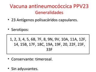 Vacuna antineumocóccica PPV23
                Generalidades
• 23 Antígenos polisacáridos capsulares.

• Serotipos:

 1, 2, 3, 4, 5, 6B, 7F, 8, 9N, 9V, 10A, 11A, 12F,
    14, 15B, 17F, 18C, 19A, 19F, 20, 22F, 23F,
                          33F

• Conservante: timerosal.

• Sin adyuvantes.
 