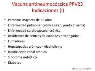 Vacuna antineumocóccica PPV23
              Indicaciones (I)
•   Personas mayores de 65 años
•   Enfermedad pulmonar crónica (incluyendo el asma)
•   Enfermedad cardiovascular crónica
•   Residentes de centros de cuidados prolongados
•   Fumadores
•   Hepatopatías crónicas - Alcoholismo
•   Insuficiencia renal crónica
•   Sindrome nefrótico
•   Diabetes
                                               MMWR Oct 14 2005;54
                                           ACIP - Ann Intern Med 2007;147
 