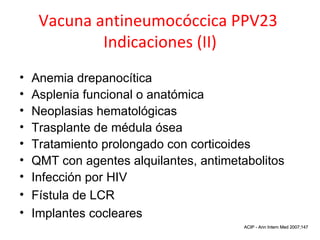 Vacuna antineumocóccica PPV23
             Indicaciones (II)
•   Anemia drepanocítica
•   Asplenia funcional o anatómica
•   Neoplasias hematológicas
•   Trasplante de médula ósea
•   Tratamiento prolongado con corticoides
•   QMT con agentes alquilantes, antimetabolitos
•   Infección por HIV
•   Fístula de LCR
•   Implantes cocleares
                                     MMWRACIP - 14 2005;54 2007;147
                                          Oct Ann Intern Med
 