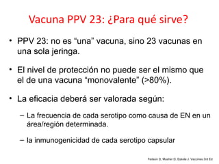 Vacuna PPV 23: ¿Para qué sirve?
• PPV 23: no es “una” vacuna, sino 23 vacunas en
  una sola jeringa.

• El nivel de protección no puede ser el mismo que
  el de una vacuna “monovalente” (>80%).

• La eficacia deberá ser valorada según:
  – La frecuencia de cada serotipo como causa de EN en un
    área/región determinada.

  – la inmunogenicidad de cada serotipo capsular

                                       Fedson D, Musher D, Eskola J. Vaccines 3rd Ed
 