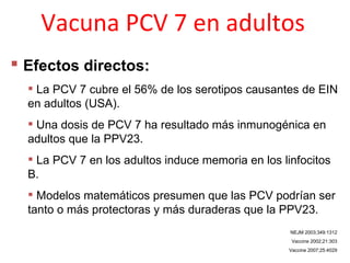 Vacuna PCV 7 en adultos
 Efectos directos:
   La PCV 7 cubre el 56% de los serotipos causantes de EIN
  en adultos (USA).
   Una dosis de PCV 7 ha resultado más inmunogénica en
  adultos que la PPV23.
   La PCV 7 en los adultos induce memoria en los linfocitos
  B.
   Modelos matemáticos presumen que las PCV podrían ser
  tanto o más protectoras y más duraderas que la PPV23.
                                                    NEJM 2003;349:1312
                                                     Vaccine 2002;21:303
                                                    Vaccine 2007;25:4029
 