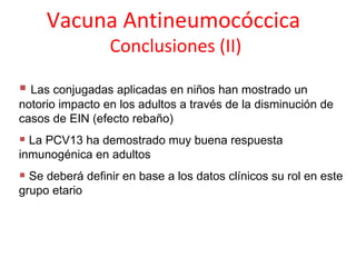 Vacuna Antineumocóccica
                 Conclusiones (II)

 Las conjugadas aplicadas en niños han mostrado un
notorio impacto en los adultos a través de la disminución de
casos de EIN (efecto rebaño)
 La PCV13 ha demostrado muy buena respuesta
inmunogénica en adultos
 Se deberá definir en base a los datos clínicos su rol en este
grupo etario
 