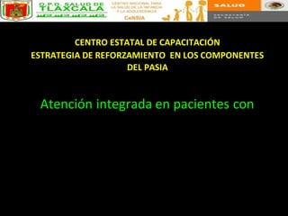 CENTRO ESTATAL DE CAPACITACIÓN
ESTRATEGIA DE REFORZAMIENTO EN LOS COMPONENTES
DEL PASIA
Atención integrada en pacientes con
 