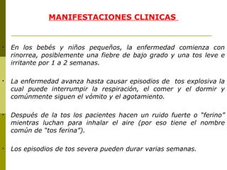 MANIFESTACIONES CLINICAS  En los bebés y niños pequeños, la enfermedad comienza con rinorrea, posiblemente una fiebre de bajo grado y una tos leve e irritante por 1 a 2 semanas.  La enfermedad avanza hasta causar episodios de  tos explosiva la cual puede interrumpir la respiración, el comer y el dormir y comúnmente siguen el vómito y el agotamiento. Después de la tos los pacientes hacen un ruido fuerte o “ferino” mientras luchan para inhalar el aire (por eso tiene el nombre común de “tos ferina”). Los episodios de tos severa pueden durar varias semanas. 