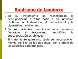En su tratamiento se recomiendan la bencilpenicilina a altas dosis o en infunsión continua, la clindamicina, el metronidazol y la piperazilina tazobactam. En los pacientes que inician una respuesta favorable al tratamiento antibiótico la anticoagulación es obligada. El tratamiento quirúrgico suele ser necesario en menos del 8% de los pacientes, con drenaje de los abscesos parafaringeos.  Síndrome de Lemierre 