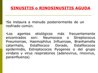 SINUSITIS o RINOSINUSITIS AGUDA   Se instaura a menudo posteriormente de un  resfriado común. Los agentes etiológicos más frecuentemente encontrados son: Neumococo o Streptococus Pneumoniae, Haemophilus Influenzae ,  Branhamella catarrhalis, Estafilococo Dorado, Estafilococos epidermidis, Estreptococos Pyogenes o del grupo viridans y virus respiratorios (adenovirus, rinovirus, parainfluenza) .  