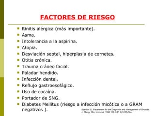 FACTORES DE RIESGO Rinitis alérgica (más importante). Asma. Intolerancia a la aspirina. Atopia. Desviación septal, hiperplasia de cornetes. Otitis crónica. Trauma cráneo facial. Paladar hendido. Infección dental. Reflujo gastroesofágico. Uso de cocaína. Portador de SNG. Diabetes Mellitus (riesgo a infección micótica o a GRAM negativos ). Spector SL .  Parameters for the Diagnosis and Management of Sinusitis. J. Allergy Clin. Immunol.   1998 ; 102  (6 Pt 2):S107- 1 44. 
