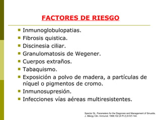 FACTORES DE RIESGO Inmunoglobulopatias. Fibrosis quistica. Discinesia ciliar. Granulomatosis de Wegener. Cuerpos extraños. Tabaquismo. Exposición a polvo de madera, a partículas de níquel o pigmentos de cromo. Inmunosupresión. Infecciones vías aéreas multiresistentes. Spector SL .  Parameters for the Diagnosis and Management of Sinusitis. J. Allergy Clin. Immunol.   1998 ; 102  (6 Pt 2):S107- 1 44. 