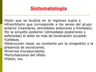Sintomatología Dolor que se localiza en la regiones supra e  infraorbitario que corresponde a los senos del grupo  anterior (maxilares, etmoidales anteriores y frontales). En la sinusitis posterior (etmoidales posteriores y  esfenoidal) el dolor es mas de localización occipital. Cefaleas. Obstrucción nasal, es constante por la congestión y la presencia de secreciones.  Rinorrea mucopurulenta. Perturbaciones del olfato. Fiebre, tos. 