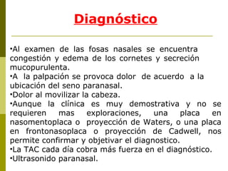 Diagnóstico Al examen de las fosas nasales se encuentra  congestión y edema de los cornetes y secreción  mucopurulenta. A  la palpación se provoca dolor  de acuerdo  a la  ubicación del seno paranasal. Dolor al movilizar la cabeza. Aunque la clínica es muy demostrativa y no se requieren mas exploraciones, una placa en nasomentoplaca o  proyección de Waters, o una placa en frontonasoplaca o proyección de Cadwell, nos permite confirmar y objetivar el diagnostico.  La TAC cada día cobra más fuerza en el diagnóstico. Ultrasonido paranasal. 