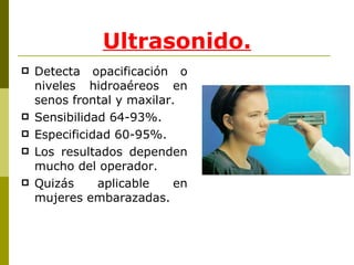 Ultrasonido. Detecta opacificación o niveles hidroaéreos en senos frontal y maxilar. Sensibilidad 64-93%. Especificidad 60-95%. Los resultados dependen mucho del operador. Quizás aplicable en mujeres embarazadas. 