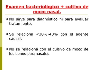 Examen bacteriológico + cultivo de moco nasal. No sirve para diagnóstico ni para evaluar tratamiento. Se relaciona <30%-40% con el agente causal. No se relaciona con el cultivo de moco de los senos paranasales. 