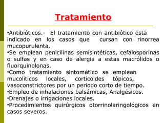 Tratamiento Antibióticos.-  El tratamiento con antibiótico esta  indicado en los casos que  cursan con rinorrea mucopurulenta.  Se emplean penicilinas semisintéticas, cefalosporinas o sulfas y en caso de alergia a estas macrólidos o fluorquinolonas. Como tratamiento sintomático se emplean  mucoliticos locales, corticoides tópicos,  vasoconstrictores por un periodo corto de tiempo. Empleo de inhalaciones balsámicas, Analgésicos. Drenajes o irrigaciones locales. Procedimientos quirúrgicos otorrinolaringológicos en casos severos. 