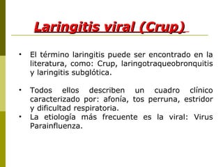 Laringitis viral (Crup)   El término laringitis puede ser encontrado en la literatura, como: Crup, laringotraqueobronquitis y laringitis subglótica. Todos ellos describen un cuadro clínico caracterizado por: afonía, tos perruna, estridor y dificultad respiratoria. La etiología más frecuente es la viral: Virus Parainfluenza. 