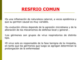 RE S FRIO COMUN Es una inflamación de naturaleza catar ral , a veces epidémica y que su germen causal es muy variable. Su evolución clínica depende de la agresión microbiana y de la alteración de los mecanismos de defensa local y general . Los gérmenes son grupos de virus respiratorios de distinto tipo. El virus solo es responsable de la fase benigna de la rinopatia, en tanto que los gérmenes que luego se agregan determinan la prolongación de la enfermedad 