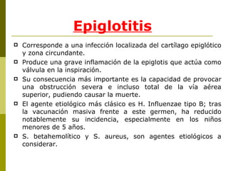 Epiglotitis Corresponde a una infección localizada del cartílago epiglótico y zona circundante. Produce una grave inflamación de la epiglotis que actúa como válvula en la inspiración.  Su consecuencia más importante es la capacidad de provocar una obstrucción severa e incluso total de la vía aérea superior, pudiendo causar la muerte. El agente etiológico más clásico es H. Influenzae tipo B; tras la vacunación masiva frente a este germen, ha reducido notablemente su incidencia, especialmente en los niños menores de 5 años.  S. betahemolítico y S. aureus, son agentes etiológicos a considerar.  