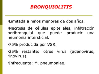BRONQUIOLITIS Limitada a niños menores de dos años. Necrosis de células epiteliales, infiltración peribronquial que puede producir una neumonía intersticial. 75% producida por VSR. 25% restante: otros virus (adenovirus, rinovirus). Infrecuente: M. pneumoniae. 