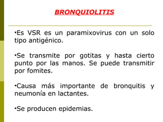 BRONQUIOLITIS Es VSR es un paramixovirus con un solo tipo antigénico. Se transmite por gotitas y hasta cierto punto por las manos. Se puede transmitir por fomites. Causa más importante de bronquitis y neumonía en lactantes. Se producen epidemias. 